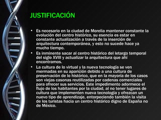 JUSTIFICACIÓN Es necesario en la ciudad de Morelia mantener constante la evolución del centro histórico, su esencia es estar en constante actualización a través de la inserción de arquitectura contemporánea, y esto no sucede hace ya mucho tiempo. Es inminente sacar al centro histórico del letargo temporal del siglo XVIII y actualizar la arquitectura que ahí encontramos. La cultura de lo virtual y la nueva tecnología se ven mermadas en su aparición debido a una cultura de preservación de lo histórico, que en la mayoría de los casos son viejas casonas reutilizadas por cadenas comerciales para ofrecer sus servicios. Este impedimento adormece el flujo de los habitantes por la ciudad, al no tener lugares de cultura que implementen nueva tecnología y ofrezcan un nuevo tipo de aprendizaje, entorpeciendo también la visita de los turistas hacia un centro histórico digno de España no de México. 