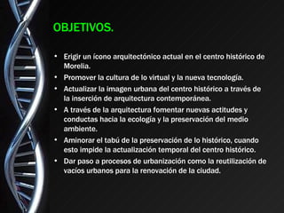 OBJETIVOS. Erigir un ícono arquitectónico actual en el centro histórico de Morelia. Promover la cultura de lo virtual y la nueva tecnología. Actualizar la imagen urbana del centro histórico a través de la inserción de arquitectura contemporánea. A través de la arquitectura fomentar nuevas actitudes y conductas hacia la ecología y la preservación del medio ambiente. Aminorar el tabú de la preservación de lo histórico, cuando esto impide la actualización temporal del centro histórico. Dar paso a procesos de urbanización como la reutilización de vacíos urbanos para la renovación de la ciudad. 