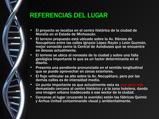 REFERENCIAS DEL LUGAR El proyecto se localiza en el centro histórico de la ciudad de Morelia en el Estado de Michoacán. El terreno propuesto está ubicado sobre la Av. Héroes de Nocupétaro entre las calles Ignacio López Rayón y León Guzmán, mejor conocido como la Central de Autobuses que se encuentra en desuso actualmente. El terreno se ubica al noroeste de la ciudad y sobre una falla geológica importante lo que es un factor determinante en el diseño. Presenta una pendiente pronunciada en el sentido longitudinal que se puede aprovechar en zonas exteriores. El flujo vehicular es alto sobre la Av. Nocupétaro, pero por las demás calles es de intensidad media. Un punto importante es que actualmente esta es  una zona roja  demasiado cercana al centro histórico y a la zona hotelera, dando una imagen urbana inadecuada a ese sector de la ciudad. Cercanas al lugar (cruzando la avenida) están las fábricas Quimic y Arrhus United contaminando visual y ambientalmente. 
