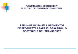 PLANIFICACION SOSTENIBLE Y
      EL FUTURO DEL TRANSPORTE NACIONAL




     PERU – PRINCIPALES LINEAMIENTOS
    DE PROPUESTAS PARA EL DESARROLLO
        SOSTENIBLE DEL TRANSPORTE




1
 