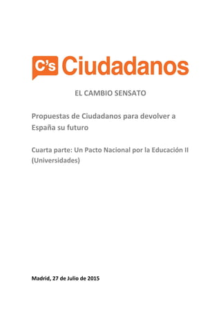 EL CAMBIO SENSATO
Propuestas de Ciudadanos para devolver a
España su futuro
Cuarta parte: Un Pacto Nacional por la Educación II
(Universidades)
Madrid, 27 de Julio de 2015
 