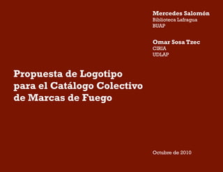 Propuesta de Logotipo
para el Catálogo Colectivo
de Marcas de Fuego
Octubre de 2010
Mercedes Salomón
Biblioteca Lafragua
BUAP
Omar Sosa Tzec
CIRIA
UDLAP
 