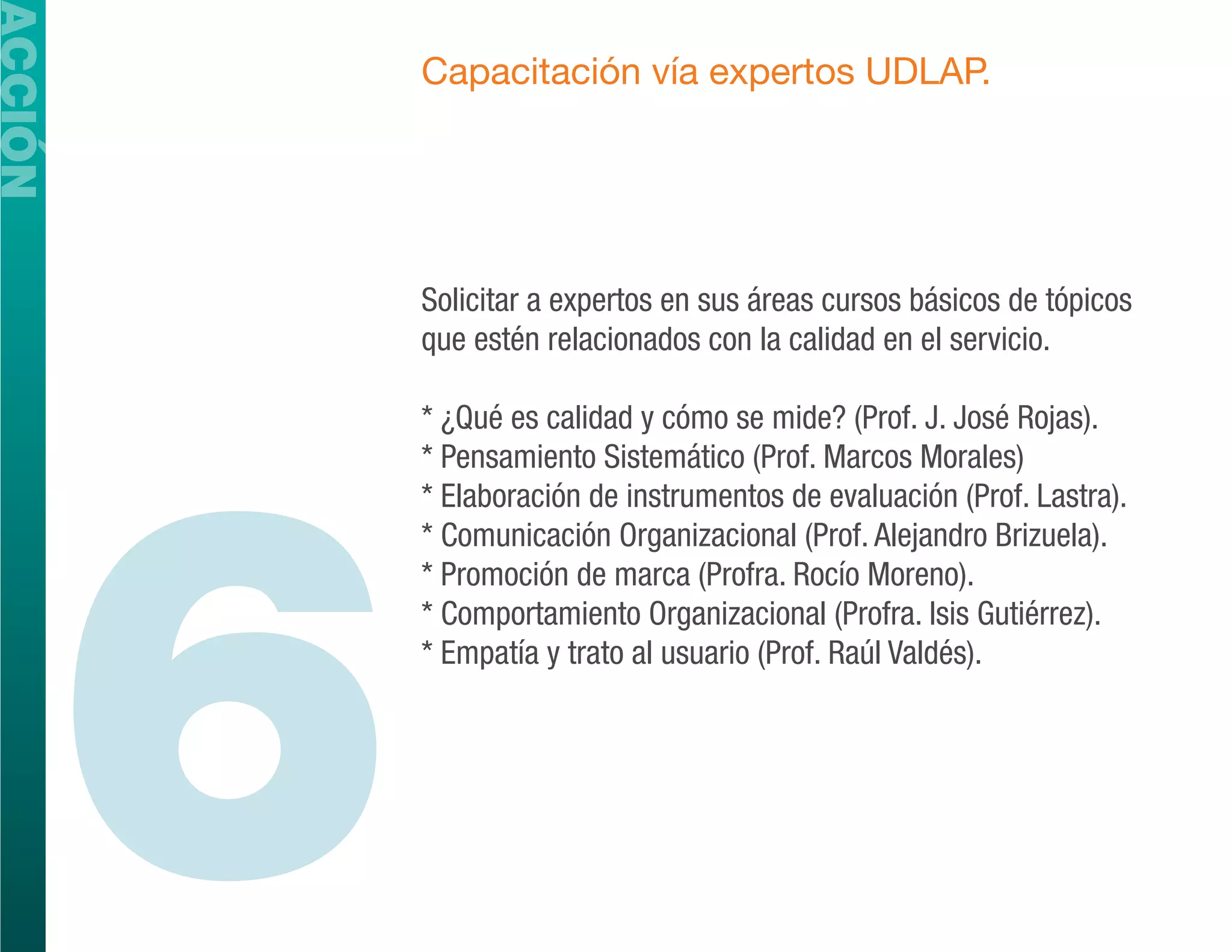 ACCIÓN
             Capacitación vía expertos UDLAP.




             Solicitar a expertos en sus áreas cursos básicos de tópicos
             que estén relacionados con la calidad en el servicio.




         6
             * ¿Qué es calidad y cómo se mide? (Prof. J. José Rojas).
             * Pensamiento Sistemático (Prof. Marcos Morales)
             * Elaboración de instrumentos de evaluación (Prof. Lastra).
             * Comunicación Organizacional (Prof. Alejandro Brizuela).
             * Promoción de marca (Profra. Rocío Moreno).
             * Comportamiento Organizacional (Profra. Isis Gutiérrez).
             * Empatía y trato al usuario (Prof. Raúl Valdés).
 