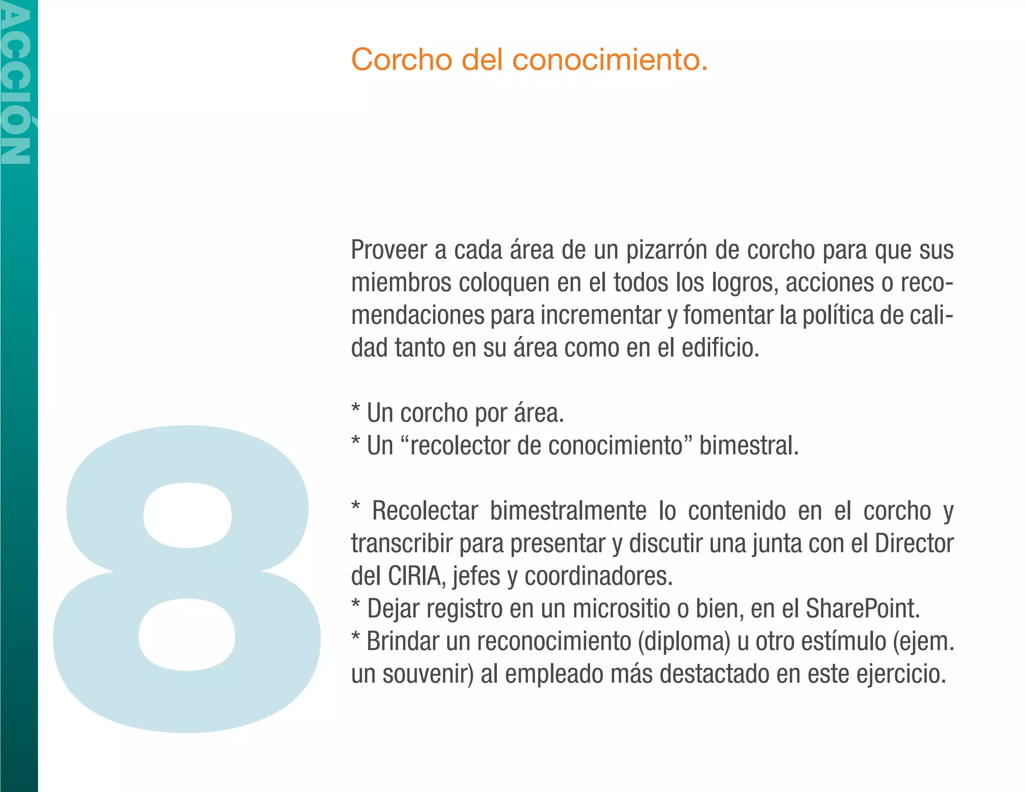 ACCIÓN
             Corcho del conocimiento.




             Proveer a cada área de un pizarrón de corcho para que sus
             miembros coloquen en el todos los logros, acciones o reco-
             mendaciones para incrementar y fomentar la política de cali-




         8
             dad tanto en su área como en el edificio.

             * Un corcho por área.
             * Un “recolector de conocimiento” bimestral.

             * Recolectar bimestralmente lo contenido en el corcho y
             transcribir para presentar y discutir una junta con el Director
             del CIRIA, jefes y coordinadores.
             * Dejar registro en un micrositio o bien, en el SharePoint.
             * Brindar un reconocimiento (diploma) u otro estímulo (ejem.
             un souvenir) al empleado más destactado en este ejercicio.
 