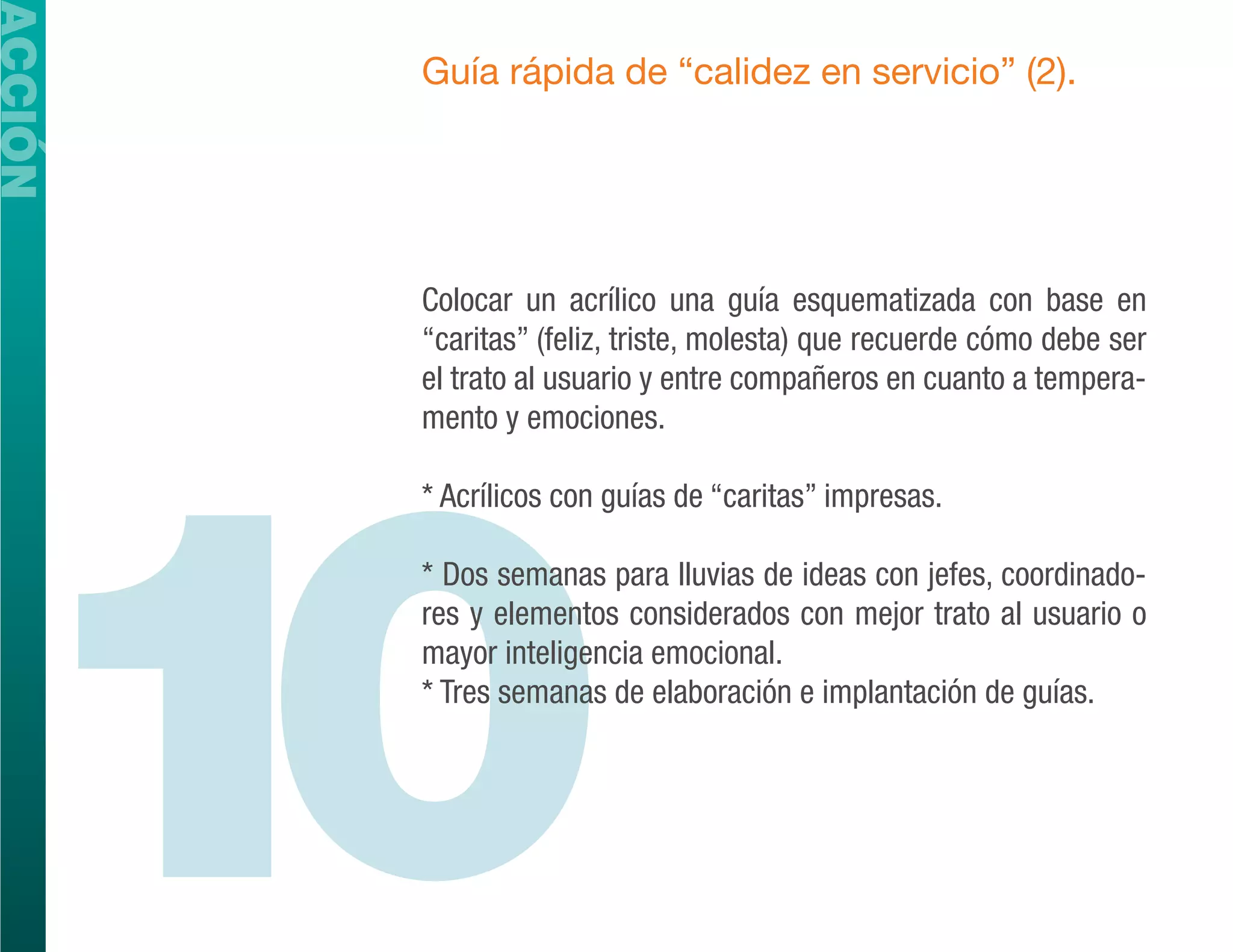 ACCIÓN
         Guía rápida de “calidez en servicio” (2).




         Colocar un acrílico una guía esquematizada con base en
         “caritas” (feliz, triste, molesta) que recuerde cómo debe ser
         el trato al usuario y entre compañeros en cuanto a tempera-




  10
         mento y emociones.

         * Acrílicos con guías de “caritas” impresas.

         * Dos semanas para lluvias de ideas con jefes, coordinado-
         res y elementos considerados con mejor trato al usuario o
         mayor inteligencia emocional.
         * Tres semanas de elaboración e implantación de guías.
 