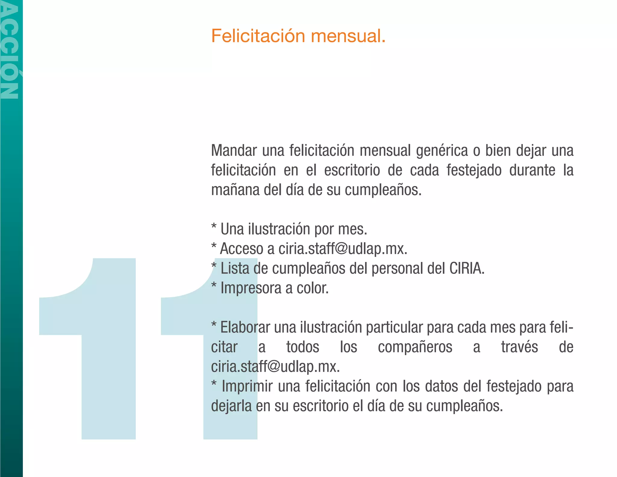 ACCIÓN
         Felicitación mensual.




         Mandar una felicitación mensual genérica o bien dejar una
         felicitación en el escritorio de cada festejado durante la
         mañana del día de su cumpleaños.




  11
         * Una ilustración por mes.
         * Acceso a ciria.staff@udlap.mx.
         * Lista de cumpleaños del personal del CIRIA.
         * Impresora a color.

         * Elaborar una ilustración particular para cada mes para feli-
         citar a todos los compañeros a través de
         ciria.staff@udlap.mx.
         * Imprimir una felicitación con los datos del festejado para
         dejarla en su escritorio el día de su cumpleaños.
 