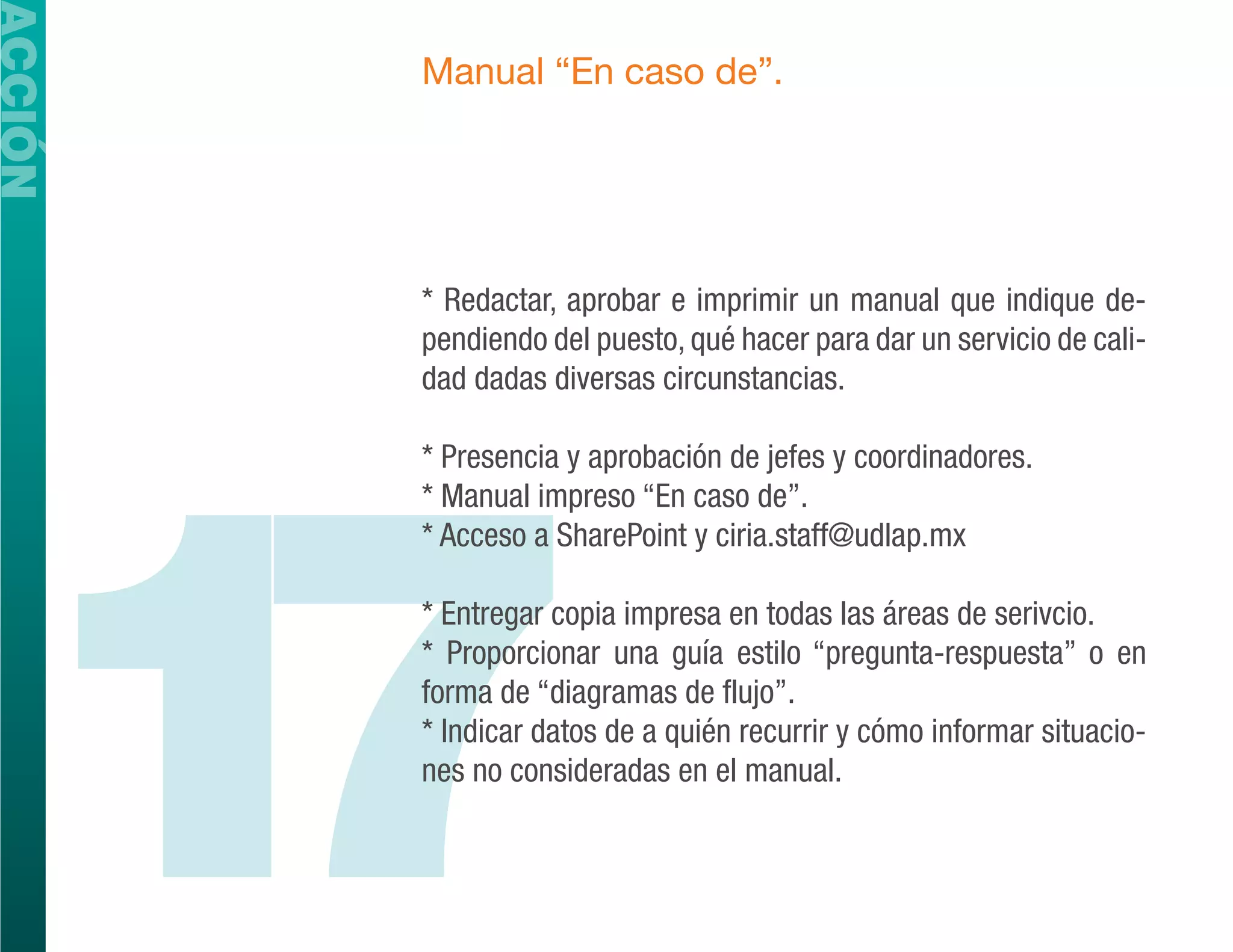 ACCIÓN
         Manual “En caso de”.




         * Redactar, aprobar e imprimir un manual que indique de-
         pendiendo del puesto, qué hacer para dar un servicio de cali-
         dad dadas diversas circunstancias.




  17
         * Presencia y aprobación de jefes y coordinadores.
         * Manual impreso “En caso de”.
         * Acceso a SharePoint y ciria.staff@udlap.mx

         * Entregar copia impresa en todas las áreas de serivcio.
         * Proporcionar una guía estilo “pregunta-respuesta” o en
         forma de “diagramas de flujo”.
         * Indicar datos de a quién recurrir y cómo informar situacio-
         nes no consideradas en el manual.
 
