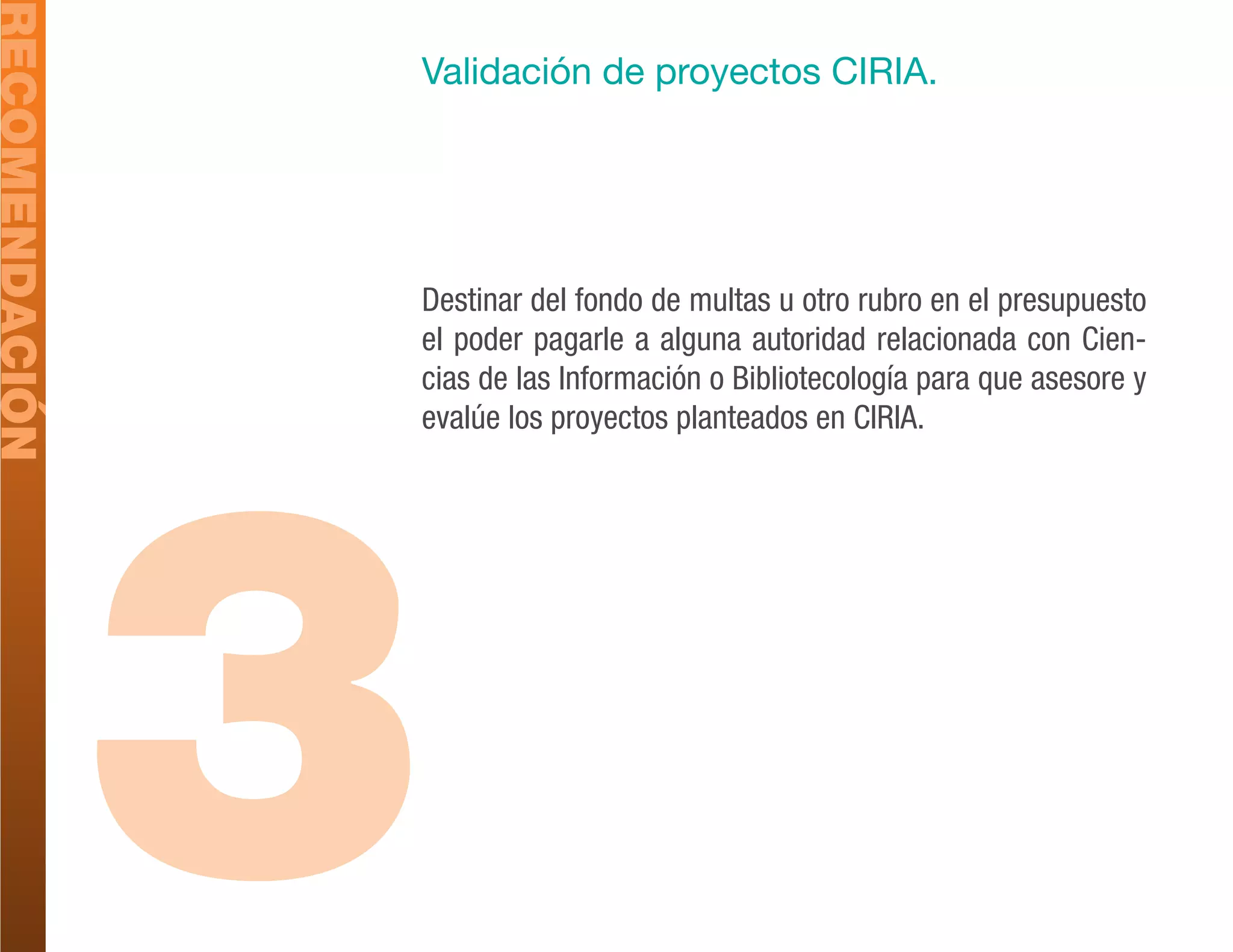 RECOMENDACIÓN
                Validación de proyectos CIRIA.




                Destinar del fondo de multas u otro rubro en el presupuesto
                el poder pagarle a alguna autoridad relacionada con Cien-
                cias de las Información o Bibliotecología para que asesore y




                3
                evalúe los proyectos planteados en CIRIA.
 