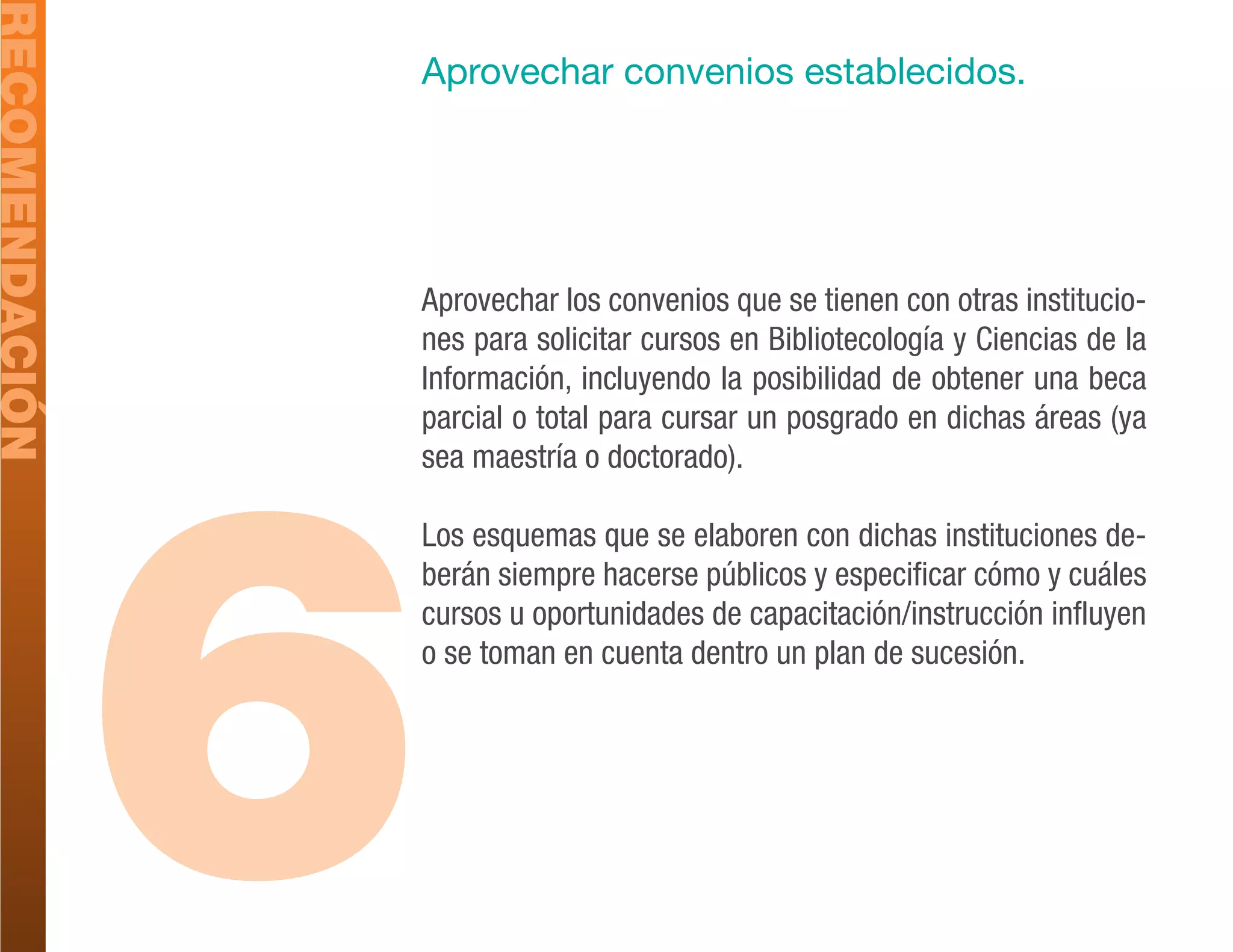 RECOMENDACIÓN
                Aprovechar convenios establecidos.




                Aprovechar los convenios que se tienen con otras institucio-
                nes para solicitar cursos en Bibliotecología y Ciencias de la
                Información, incluyendo la posibilidad de obtener una beca




                6
                parcial o total para cursar un posgrado en dichas áreas (ya
                sea maestría o doctorado).

                Los esquemas que se elaboren con dichas instituciones de-
                berán siempre hacerse públicos y especificar cómo y cuáles
                cursos u oportunidades de capacitación/instrucción influyen
                o se toman en cuenta dentro un plan de sucesión.
 