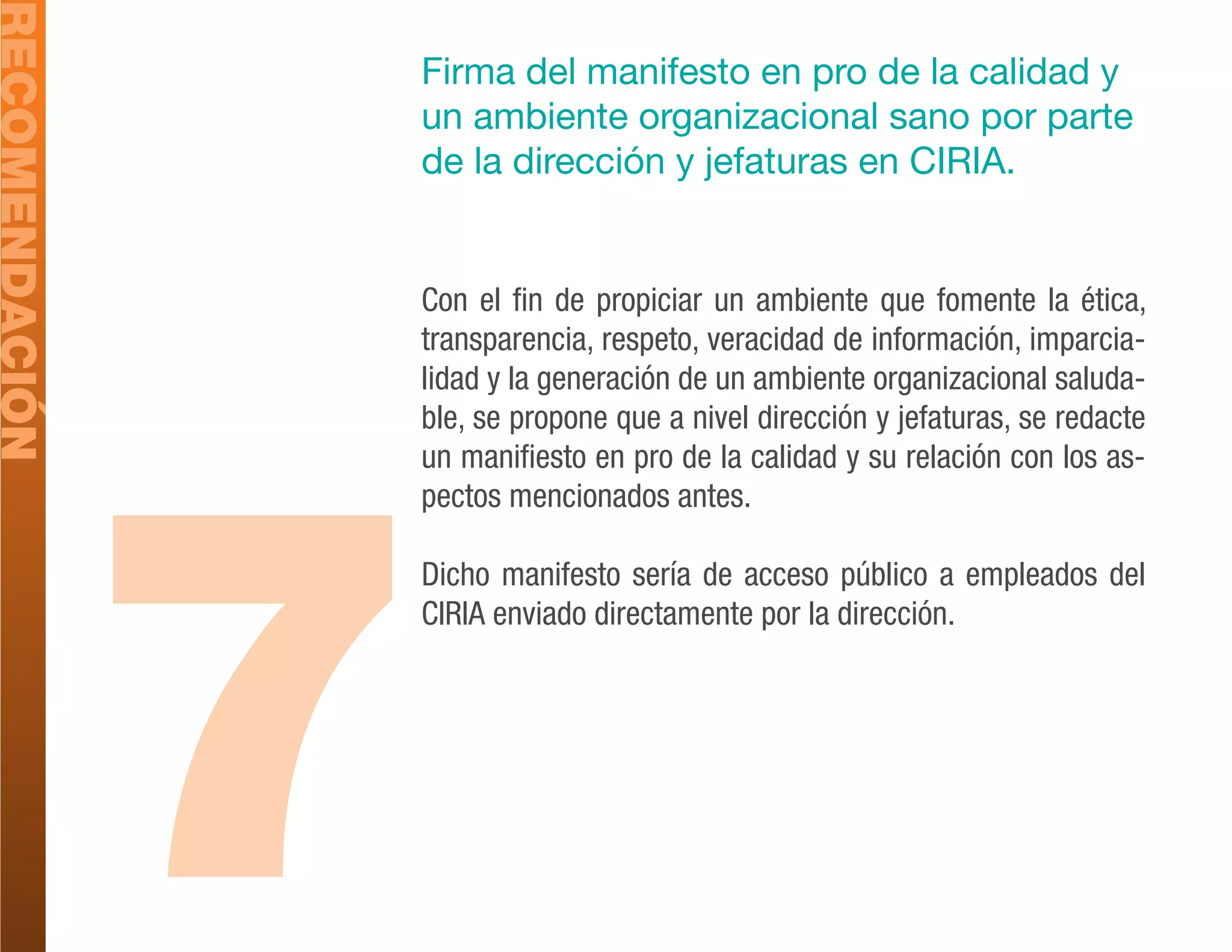 RECOMENDACIÓN
                Firma del manifesto en pro de la calidad y
                un ambiente organizacional sano por parte
                de la dirección y jefaturas en CIRIA.


                Con el fin de propiciar un ambiente que fomente la ética,
                transparencia, respeto, veracidad de información, imparcia-
                lidad y la generación de un ambiente organizacional saluda-




                7
                ble, se propone que a nivel dirección y jefaturas, se redacte
                un manifiesto en pro de la calidad y su relación con los as-
                pectos mencionados antes.

                Dicho manifesto sería de acceso público a empleados del
                CIRIA enviado directamente por la dirección.
 