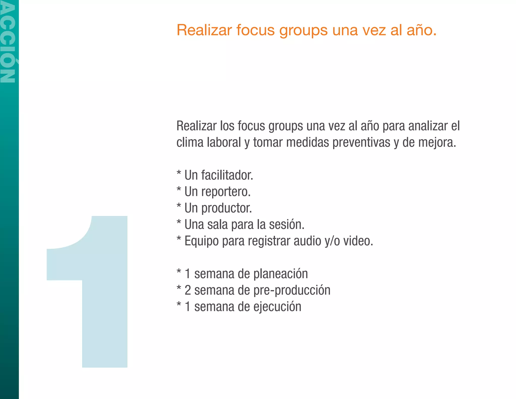ACCIÓN
             Realizar focus groups una vez al año.




             Realizar los focus groups una vez al año para analizar el
             clima laboral y tomar medidas preventivas y de mejora.




         1
             * Un facilitador.
             * Un reportero.
             * Un productor.
             * Una sala para la sesión.
             * Equipo para registrar audio y/o video.

             * 1 semana de planeación
             * 2 semana de pre-producción
             * 1 semana de ejecución
 