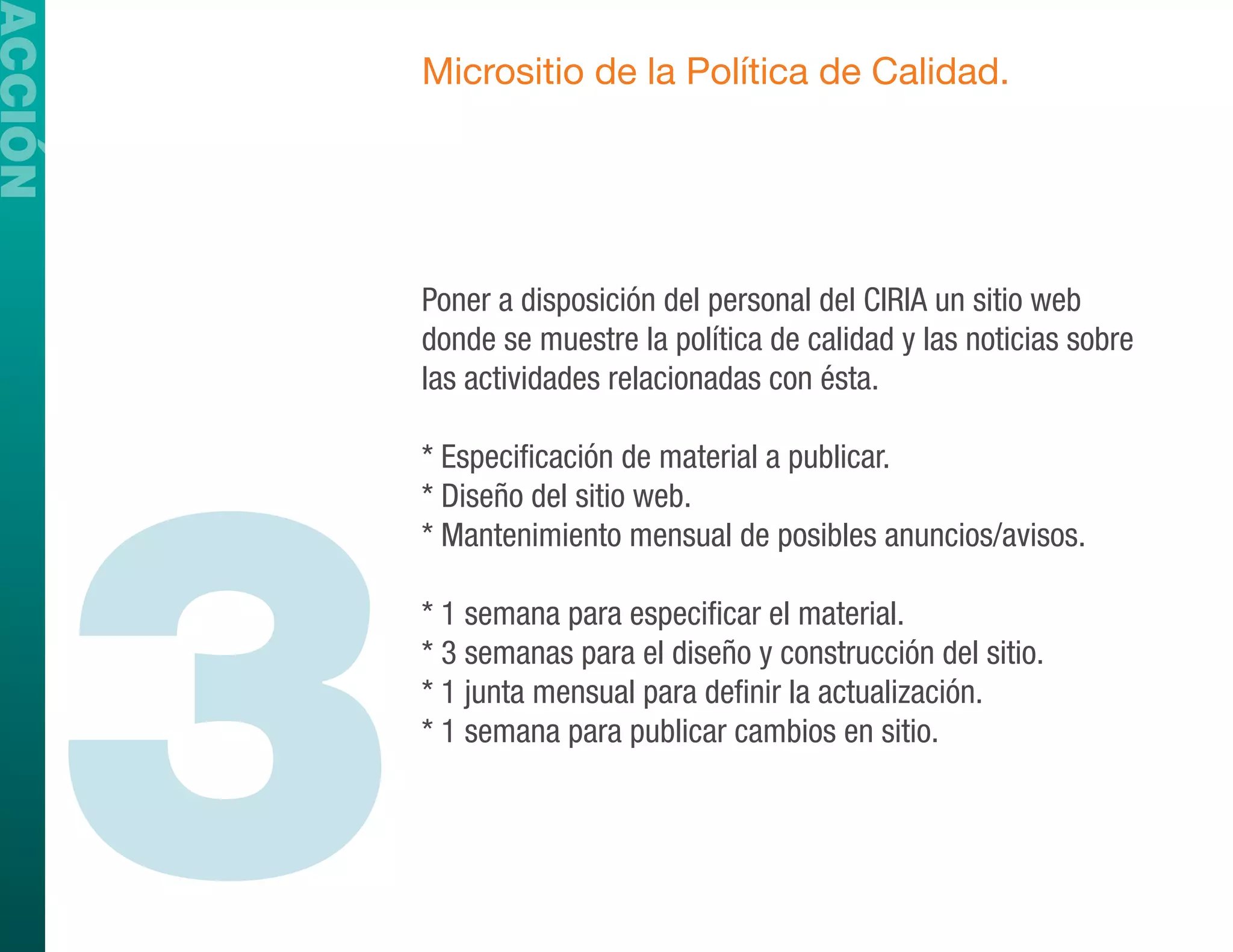 ACCIÓN
             Micrositio de la Política de Calidad.




             Poner a disposición del personal del CIRIA un sitio web
             donde se muestre la política de calidad y las noticias sobre
             las actividades relacionadas con ésta.




         3
             * Especificación de material a publicar.
             * Diseño del sitio web.
             * Mantenimiento mensual de posibles anuncios/avisos.

             * 1 semana para especificar el material.
             * 3 semanas para el diseño y construcción del sitio.
             * 1 junta mensual para definir la actualización.
             * 1 semana para publicar cambios en sitio.
 