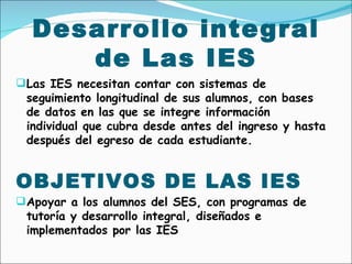 Desarrollo integral de Las IES <ul><li>Las IES necesitan contar con sistemas de seguimiento longitudinal de sus alumnos, c...
