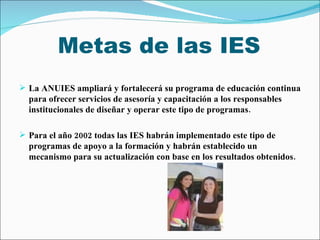 Metas de las IES <ul><li>La ANUIES ampliará y fortalecerá su programa de educación continua para ofrecer servicios de ases...