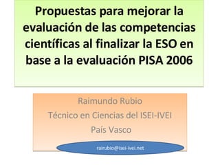Propuestas para mejorar la evaluación de las competencias científicas al finalizar la ESO en base a la evaluación PISA 2006 Raimundo Rubio Técnico en Ciencias del ISEI-IVEI País Vasco [email_address] 