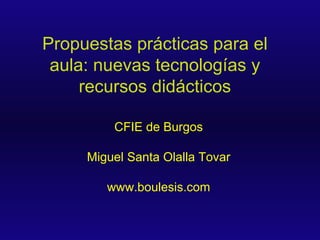 Propuestas prácticas para el aula: nuevas tecnologías y recursos didácticos CFIE de Burgos Miguel Santa Olalla Tovar www.boulesis.com 
