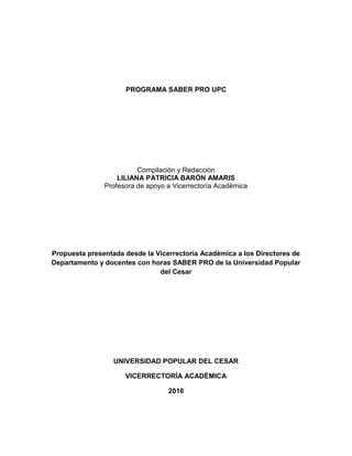 PROGRAMA SABER PRO UPC
Compilación y Redacción
LILIANA PATRICIA BARÓN AMARIS
Profesora de apoyo a Vicerrectoría Académica
Propuesta presentada desde la Vicerrectoría Académica a los Directores de
Departamento y docentes con horas SABER PRO de la Universidad Popular
del Cesar
UNIVERSIDAD POPULAR DEL CESAR
VICERRECTORÍA ACADÉMICA
2016
 