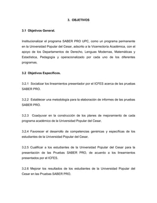 3. OBJETIVOS
3.1 Objetivos General.
Institucionalizar el programa SABER PRO UPC, como un programa permanente
en la Universidad Popular del Cesar, adscrito a la Vicerrectoría Académica, con el
apoyo de los Departamentos de Derecho, Lenguas Modernas, Matemáticas y
Estadística, Pedagogía y operacionalizado por cada uno de los diferentes
programas.
3.2 Objetivos Específicos.
3.2.1 Socializar los lineamientos presentador por el ICFES acerca de las pruebas
SABER PRO.
3.2.2 Establecer una metodología para la elaboración de informes de las pruebas
SABER PRO.
3.2.3 Coadyuvar en la construcción de los planes de mejoramiento de cada
programa académico de la Universidad Popular del Cesar.
3.2.4 Favorecer el desarrollo de competencias genéricas y específicas de los
estudiantes de la Universidad Popular del Cesar.
3.2.5 Cualificar a los estudiantes de la Universidad Popular del Cesar para la
presentación de las Pruebas SABER PRO, de acuerdo a los lineamientos
presentados por el ICFES.
3.2.6 Mejorar los resultados de los estudiantes de la Universidad Popular del
Cesar en las Pruebas SABER PRO.
 