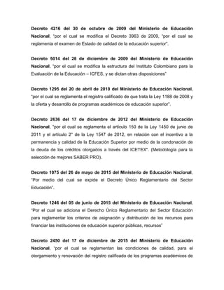 Decreto 4216 del 30 de octubre de 2009 del Ministerio de Educación
Nacional, “por el cual se modifica el Decreto 3963 de 2009, “por el cual se
reglamenta el examen de Estado de calidad de la educación superior”.
Decreto 5014 del 28 de diciembre de 2009 del Ministerio de Educación
Nacional, “por el cual se modifica la estructura del Instituto Colombiano para la
Evaluación de la Educación – ICFES, y se dictan otras disposiciones”
Decreto 1295 del 20 de abril de 2010 del Ministerio de Educación Nacional,
“por el cual se reglamenta el registro calificado de que trata la Ley 1188 de 2008 y
la oferta y desarrollo de programas académicos de educación superior”.
Decreto 2636 del 17 de diciembre de 2012 del Ministerio de Educación
Nacional, "por el cual se reglamenta el artículo 150 de la Ley 1450 de junio de
2011 y el artículo 2° de la Ley 1547 de 2012, en relación con el incentivo a la
permanencia y calidad de la Educación Superior por medio de la condonación de
la deuda de los créditos otorgados a través del ICETEX". (Metodología para la
selección de mejores SABER PRO).
Decreto 1075 del 26 de mayo de 2015 del Ministerio de Educación Nacional,
“Por medio del cual se expide el Decreto Único Reglamentario del Sector
Educación”.
Decreto 1246 del 05 de junio de 2015 del Ministerio de Educación Nacional,
“Por el cual se adiciona el Derecho Único Reglamentario del Sector Educación
para reglamentar los criterios de asignación y distribución de los recursos para
financiar las instituciones de educación superior públicas, recursos”
Decreto 2450 del 17 de diciembre de 2015 del Ministerio de Educación
Nacional, “por el cual se reglamentan las condiciones de calidad, para el
otorgamiento y renovación del registro calificado de los programas académicos de
 