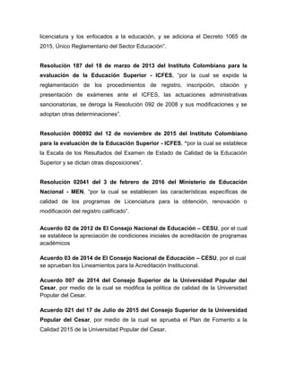 licenciatura y los enfocados a la educación, y se adiciona el Decreto 1065 de
2015, Único Reglamentario del Sector Educación”.
Resolución 187 del 18 de marzo de 2013 del Instituto Colombiano para la
evaluación de la Educación Superior - ICFES, “por la cual se expide la
reglamentación de los procedimientos de registro, inscripción, citación y
presentación de exámenes ante el ICFES, las actuaciones administrativas
sancionatorias, se deroga la Resolución 092 de 2008 y sus modificaciones y se
adoptan otras determinaciones”.
Resolución 000892 del 12 de noviembre de 2015 del Instituto Colombiano
para la evaluación de la Educación Superior - ICFES, “por la cual se establece
la Escala de los Resultados del Examen de Estado de Calidad de la Educación
Superior y se dictan otras disposiciones”.
Resolución 02041 del 3 de febrero de 2016 del Ministerio de Educación
Nacional - MEN, “por la cual se establecen las características específicas de
calidad de los programas de Licenciatura para la obtención, renovación o
modificación del registro calificado”.
Acuerdo 02 de 2012 de El Consejo Nacional de Educación – CESU, por el cual
se establece la apreciación de condiciones iniciales de acreditación de programas
académicos
Acuerdo 03 de 2014 de El Consejo Nacional de Educación – CESU, por el cual
se aprueban los Lineamientos para la Acreditación Institucional.
Acuerdo 007 de 2014 del Consejo Superior de la Universidad Popular del
Cesar, por medio de la cual se modifica la política de calidad de la Universidad
Popular del Cesar.
Acuerdo 021 del 17 de Julio de 2015 del Consejo Superior de la Universidad
Popular del Cesar, por medio de la cual se aprueba el Plan de Fomento a la
Calidad 2015 de la Universidad Popular del Cesar.
 