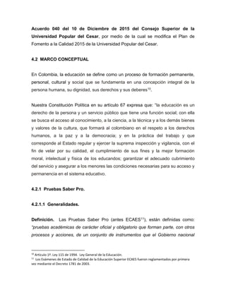 Acuerdo 040 del 10 de Diciembre de 2015 del Consejo Superior de la
Universidad Popular del Cesar, por medio de la cual se modifica el Plan de
Fomento a la Calidad 2015 de la Universidad Popular del Cesar.
4.2 MARCO CONCEPTUAL
En Colombia, la educación se define como un proceso de formación permanente,
personal, cultural y social que se fundamenta en una concepción integral de la
persona humana, su dignidad, sus derechos y sus deberes10.
Nuestra Constitución Política en su artículo 67 expresa que: “la educación es un
derecho de la persona y un servicio público que tiene una función social; con ella
se busca el acceso al conocimiento, a la ciencia, a la técnica y a los demás bienes
y valores de la cultura, que formará al colombiano en el respeto a los derechos
humanos, a la paz y a la democracia; y en la práctica del trabajo y que
corresponde al Estado regular y ejercer la suprema inspección y vigilancia, con el
fin de velar por su calidad, el cumplimiento de sus fines y la mejor formación
moral, intelectual y física de los educandos; garantizar el adecuado cubrimiento
del servicio y asegurar a los menores las condiciones necesarias para su acceso y
permanencia en el sistema educativo.
4.2.1 Pruebas Saber Pro.
4.2.1.1 Generalidades.
Definición. Las Pruebas Saber Pro (antes ECAES11), están definidas como:
“pruebas académicas de carácter oficial y obligatorio que forman parte, con otros
procesos y acciones, de un conjunto de instrumentos que el Gobierno nacional
10
Artículo 1º. Ley 115 de 1994. Ley General de la Educación.
11
Los Exámenes de Estado de Calidad de la Educación Superior ECAES fueron reglamentados por primera
vez mediante el Decreto 1781 de 2003.
 