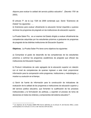dispone para evaluar la calidad del servicio público educativo”. (Decreto 1781 de
2003).
El artículo 7º. de la Ley 1324 de 2009 contempla que: Serán “Exámenes de
Estado” los siguientes: …
b) Exámenes para evaluar oficialmente la educación formal impartida a quienes
terminan los programas de pregrado en las instituciones de educación superior.
La Prueba Saber Pro, es un examen de Estado dirigido a evaluar oficialmente las
competencias adquiridas por los estudiantes próximos a graduarse de programas
de pregrado de las distintas instituciones de Educación Superior.
Objetivos. La Prueba Saber Pro tiene como objetivos los siguientes:
a) Comprobar el grado de desarrollo de las competencias de los estudiantes
próximos a culminar los programas académicos de pregrado que ofrecen las
instituciones de Educación Superior.
b) Producir indicadores de valor agregado de la educación superior en relación
con el nivel de competencias de quienes ingresan a este nivel; proporcionar
información para la comparación entre programas, instituciones y metodologías, y
mostrar su evolución en el tiempo.
c) Servir de fuente de información para la construcción de indicadores de
evaluación de la calidad de los programas e instituciones de educación superior y
del servicio público educativo, que fomenten la cualificación de los procesos
institucionales y la formulación de políticas, y soporten el proceso de toma de
decisiones en todos los órdenes y componentes del sistema educativo12.
12
Los objetivos de las Pruebas SABER PRO fueron definidos en el artículo 1º, del Decreto 3963, y están
contemplados en el artículo 2.5.3.4.1.1 del Decreto 1075 de 2015.
 