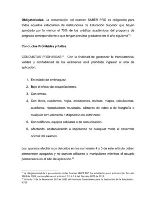Obligatoriedad. La presentación del examen SABER PRO es obligatoria para
todos aquellos estudiantes de instituciones de Educación Superior que hayan
aprobado por lo menos el 75% de los créditos académicos del programa de
pregrado correspondiente o que tengan previsto graduarse en el año siguiente13.
Conductas Prohibidas y Faltas.
CONDUCTAS PROHIBIDAS14. Con la finalidad de garantizar la transparencia,
validez y confiabilidad de los exámenes está prohibido ingresar al sitio de
aplicación:
1. En estado de embriaguez.
2. Bajo el efecto de estupefacientes.
3. Con armas.
4. Con libros, cuadernos, hojas, anotaciones, revistas, mapas, calculadoras,
audífonos, reproductores musicales, cámaras de video o de fotografía o
cualquier otro elemento o dispositivo no autorizado.
5. Con teléfonos, equipos celulares o de comunicación.
6. Afectando, obstaculizando o impidiendo de cualquier modo el desarrollo
normal del examen.
Los aparatos electrónicos descritos en los numerales 4 y 5 de este artículo deben
permanecer apagados y no pueden utilizarse o manipularse mientras el usuario
permanezca en el sitio de aplicación.15
13
La obligatoriedad de la presentación de las Pruebas SABER PRO fue establecida en el artículo 4 del Decreto
3963 de 2009, contemplada en el artículo 2.5.3.4.1.4 del Decreto 1075 de 2015.
14
Artículo 7 de la Resolución 187 de 2013 del Instituto Colombiano para la Evaluación de la Educación -
ICFES
 