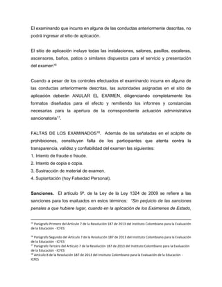 El examinando que incurra en alguna de las conductas anteriormente descritas, no
podrá ingresar al sitio de aplicación.
El sitio de aplicación incluye todas las instalaciones, salones, pasillos, escaleras,
ascensores, baños, patios o similares dispuestos para el servicio y presentación
del examen16
Cuando a pesar de los controles efectuados el examinando incurra en alguna de
las conductas anteriormente descritas, las autoridades asignadas en el sitio de
aplicación deberán ANULAR EL EXAMEN, diligenciando completamente los
formatos diseñados para el efecto y remitiendo los informes y constancias
necesarias para la apertura de la correspondiente actuación administrativa
sancionatoria17.
FALTAS DE LOS EXAMINADOS18. Además de las señaladas en el acápite de
prohibiciones, constituyen falta de los participantes que atenta contra la
transparencia, validez y confiabilidad del examen las siguientes:
1. Intento de fraude o fraude.
2. Intento de copia o copia.
3. Sustracción de material de examen.
4. Suplantación (hoy Falsedad Personal).
Sanciones. El artículo 9º. de la Ley de la Ley 1324 de 2009 se refiere a las
sanciones para los evaluados en estos términos: “Sin perjuicio de las sanciones
penales a que hubiere lugar, cuando en la aplicación de los Exámenes de Estado,
15
Parágrafo Primero del Artículo 7 de la Resolución 187 de 2013 del Instituto Colombiano para la Evaluación
de la Educación - ICFES
16
Parágrafo Segundo del Artículo 7 de la Resolución 187 de 2013 del Instituto Colombiano para la Evaluación
de la Educación - ICFES
17
Parágrafo Tercero del Artículo 7 de la Resolución 187 de 2013 del Instituto Colombiano para la Evaluación
de la Educación - ICFES
18
Artículo 8 de la Resolución 187 de 2013 del Instituto Colombiano para la Evaluación de la Educación -
ICFES
 