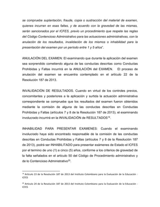 se compruebe suplantación, fraude, copia o sustracción del material de examen,
quienes incurran en esas faltas, y de acuerdo con la gravedad de las mismas,
serán sancionados por el ICFES, previo un procedimiento que respete las reglas
del Código Contencioso Administrativo para las actuaciones administrativas, con la
anulación de los resultados, invalidación de los mismos o inhabilidad para la
presentación del examen por un período entre 1 y 5 años”.
ANULACIÓN DEL EXAMEN: El examinando que durante la aplicación del examen
sea sorprendido cometiendo alguna de las conductas descritas como Conductas
Prohibidas y Faltas incurrirá en la ANULACIÓN del EXAMEN. El proceso de
anulación del examen se encuentra contemplado en el artículo 22 de la
Resolución 187 de 2013.
INVALIDACIÓN DE RESULTADOS. Cuando en virtud de los controles previos,
concomitantes y posteriores a la aplicación y surtida la actuación administrativa
correspondiente se compruebe que los resultados del examen fueron obtenidos
mediante la comisión de alguna de las conductas descritas en Conductas
Prohibidas y Faltas (artículos 7 y 8 de la Resolución 187 de 2013), el examinando
involucrado incurrirá en la INVALIDACIÓN de RESULTADOS19.
INHABILIDAD PARA PRESENTAR EXAMENES: Cuando el examinando
involucrado haya sido encontrado responsable de la comisión de las conductas
descritas en Conductas Prohibidas y Faltas (artículos 7 y 8 de la Resolución 187
de 2013), podrá ser INHABILITADO para presentar exámenes de Estado el ICFES
por el termino de uno (1) a cinco (5) años, conforme a los criterios de gravedad de
la falta señalados en el artículo 50 del Código de Procedimiento administrativo y
de lo Contencioso Administrativo20.
19
Artículo 23 de la Resolución 187 de 2013 del Instituto Colombiano para la Evaluación de la Educación -
ICFES
20
Artículo 24 de la Resolución 187 de 2013 del Instituto Colombiano para la Evaluación de la Educación -
ICFES
 