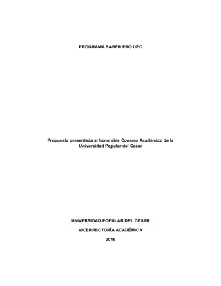 PROGRAMA SABER PRO UPC
Propuesta presentada al honorable Consejo Académico de la
Universidad Popular del Cesar
UNIVERSIDAD POPULAR DEL CESAR
VICERRECTORÍA ACADÉMICA
2016
 