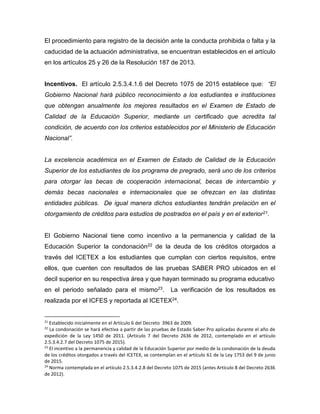 El procedimiento para registro de la decisión ante la conducta prohibida o falta y la
caducidad de la actuación administrativa, se encuentran establecidos en el artículo
en los artículos 25 y 26 de la Resolución 187 de 2013.
Incentivos. El artículo 2.5.3.4.1.6 del Decreto 1075 de 2015 establece que: “El
Gobierno Nacional hará público reconocimiento a los estudiantes e instituciones
que obtengan anualmente los mejores resultados en el Examen de Estado de
Calidad de la Educación Superior, mediante un certificado que acredita tal
condición, de acuerdo con los criterios establecidos por el Ministerio de Educación
Nacional”.
La excelencia académica en el Examen de Estado de Calidad de la Educación
Superior de los estudiantes de los programa de pregrado, será uno de los criterios
para otorgar las becas de cooperación internacional, becas de intercambio y
demás becas nacionales e internacionales que se ofrezcan en las distintas
entidades públicas. De igual manera dichos estudiantes tendrán prelación en el
otorgamiento de créditos para estudios de postrados en el país y en el exterior21.
El Gobierno Nacional tiene como incentivo a la permanencia y calidad de la
Educación Superior la condonación22 de la deuda de los créditos otorgados a
través del ICETEX a los estudiantes que cumplan con ciertos requisitos, entre
ellos, que cuenten con resultados de las pruebas SABER PRO ubicados en el
decil superior en su respectiva área y que hayan terminado su programa educativo
en el periodo señalado para el mismo23. La verificación de los resultados es
realizada por el ICFES y reportada al ICETEX24.
21
Establecido inicialmente en el Artículo 6 del Decreto 3963 de 2009.
22
La condonación se hará efectiva a partir de las pruebas de Estado Saber Pro aplicadas durante el año de
expedición de la Ley 1450 de 2011. (Artículo 7 del Decreto 2636 de 2012, contemplado en el artículo
2.5.3.4.2.7 del Decreto 1075 de 2015).
23
El incentivo a la permanencia y calidad de la Educación Superior por medio de la condonación de la deuda
de los créditos otorgados a través del ICETEX, se contemplan en el artículo 61 de la Ley 1753 del 9 de junio
de 2015.
24
Norma contemplada en el artículo 2.5.3.4.2.8 del Decreto 1075 de 2015 (antes Artículo 8 del Decreto 2636
de 2012).
 