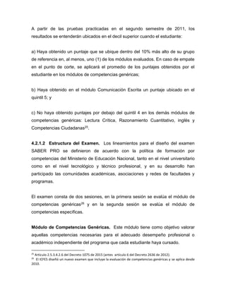 A partir de las pruebas practicadas en el segundo semestre de 2011, los
resultados se entenderán ubicados en el decil superior cuando el estudiante:
a) Haya obtenido un puntaje que se ubique dentro del 10% más alto de su grupo
de referencia en, al menos, uno (1) de los módulos evaluados. En caso de empate
en el punto de corte, se aplicará el promedio de los puntajes obtenidos por el
estudiante en los módulos de competencias genéricas;
b) Haya obtenido en el módulo Comunicación Escrita un puntaje ubicado en el
quintil 5; y
c) No haya obtenido puntajes por debajo del quintil 4 en los demás módulos de
competencias genéricas: Lectura Crítica, Razonamiento Cuantitativo, inglés y
Competencias Ciudadanas25.
4.2.1.2 Estructura del Examen. Los lineamientos para el diseño del examen
SABER PRO se definieron de acuerdo con la política de formación por
competencias del Ministerio de Educación Nacional, tanto en el nivel universitario
como en el nivel tecnológico y técnico profesional, y en su desarrollo han
participado las comunidades académicas, asociaciones y redes de facultades y
programas.
El examen consta de dos sesiones, en la primera sesión se evalúa el módulo de
competencias genéricas26 y en la segunda sesión se evalúa el módulo de
competencias específicas.
Módulo de Competencias Genéricas. Este módulo tiene como objetivo valorar
aquellas competencias necesarias para el adecuado desempeño profesional o
académico independiente del programa que cada estudiante haya cursado.
25
Artículo 2.5.3.4.2.6 del Decreto 1075 de 2015 (antes artículo 6 del Decreto 2636 de 2012).
26
El ICFES diseñó un nuevo examen que incluye la evaluación de competencias genéricas y se aplica desde
2010.
 