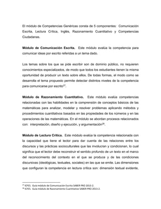 El módulo de Competencias Genéricas consta de 5 componentes: Comunicación
Escrita, Lectura Crítica, Inglés, Razonamiento Cuantitativo y Competencias
Ciudadanas.
Módulo de Comunicación Escrita. Este módulo evalúa la competencia para
comunicar ideas por escrito referidas a un tema dado.
Los temas sobre los que se pide escribir son de dominio público, no requieren
conocimientos especializados, de modo que todos los estudiantes tienen la misma
oportunidad de producir un texto sobre ellos. De todas formas, el modo como se
desarrolla el tema propuesto permite detectar distintos niveles de la competencia
para comunicarse por escrito27.
Módulo de Razonamiento Cuantitativo. Este módulo evalúa competencias
relacionadas con las habilidades en la comprensión de conceptos básicos de las
matemáticas para analizar, modelar y resolver problemas aplicando métodos y
procedimientos cuantitativos basados en las propiedades de los números y en las
operaciones de las matemáticas. En el módulo se abordan procesos relacionados
con: interpretación, diseño y ejecución, y argumentación28.
Módulo de Lectura Crítica. Este módulo evalúa la competencia relacionada con
la capacidad que tiene el lector para dar cuenta de las relaciones entre los
discursos y las prácticas socioculturales que las involucran y condicionan, lo cual
significa que el lector debe reconstruir el sentido profundo de un texto en el marco
del reconocimiento del contexto en el que se produce y de las condiciones
discursivas (ideológicas, textuales, sociales) en las que se emite. Las dimensiones
que configuran la competencia en lectura crítica son: dimensión textual evidente,
27
ICFES. Guía módulo de Comunicación Escrita SABER PRO 2013-2.
28
ICFES. Guía módulo de Razonamiento Cuantitativo SABER PRO 2013-2.
 