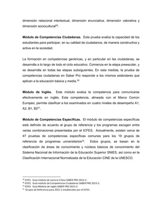 dimensión relacional intertextual, dimensión enunciativa, dimensión valorativa y
dimensión sociocultural29.
Módulo de Competencias Ciudadanas. Esta prueba evalúa la capacidad de los
estudiantes para participar, en su calidad de ciudadanos, de manera constructiva y
activa en la sociedad.
La formación en competencias genéricas, y en particular en las ciudadanas, se
desarrolla a lo largo de todo el ciclo educativo. Comienza en la etapa preescolar, y
se desarrolla en todas las etapas subsiguientes. En esta medida, la prueba de
competencias ciudadanas en Saber Pro responde a los mismos estándares que
aplican a la educación básica y media.30
Módulo de Inglés. Este módulo evalúa la competencia para comunicarse
efectivamente en inglés. Esta competencia, alineada con el Marco Común
Europeo, permite clasificar a los examinados en cuatro niveles de desempeño A1,
A2, B1, B231.
Módulo de Competencias Específicas. El módulo de competencias específicas
está definido de acuerdo al grupo de referencia y los programas escogen entre
varias combinaciones presentadas por el ICFES. Actualmente, existen cerca de
47 pruebas de competencias específicas comunes para los 19 grupos de
referencia de programas universitarios32. Estos grupos, se basan en la
clasificación de áreas de conocimiento y núcleos básicos de conocimiento del
Sistema Nacional de Información de la Educación Superior SNIES, así como en la
Clasificación Internacional Normalizada de la Educación CINE de la UNESCO.
29
ICFES. Guía módulo de Lectura Crítica SABER PRO 2013-2.
30
ICFES. Guía módulo de Competencias Ciudadanas SABER PRO 2013-2.
31
ICFES. Guía Módulo de Inglés SABER PRO 2013-2.
32
Grupos de Referencia para 2015-2 establecidos por el ICFES.
 