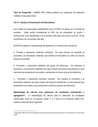 Tipo de Preguntas. SABER PRO utiliza pruebas con preguntas de selección
múltiple y respuesta única.
4.2.1.3 Escala y Presentación de Resultados.
Los niveles de desempeño establecidos por el ICFES se basan en la escala de
quintiles. Cada quintil corresponde al 20% de los evaluados, el quintil 1
corresponde a los estudiantes con el puntaje más bajo y el quintil 5 al 20% de los
estudiantes con el puntaje más alto.
El ICFES publica en cada periodo de aplicación un informe que consta de:
a. Puntaje y desviación estándar individual. En este informe se presenta el
promedio y la desviación estándar que obtiene el estudiante en cada una de las
áreas de la prueba.
b. Promedio y desviación estándar del grupo de referencia. Se presenta el
promedio y la desviación estándar de cada módulo del total de estudiantes a nivel
nacional que presentaron la prueba y pertenecen al mismo grupo de referencia.
c. Promedio y desviación estándar nacional. Se muestra el promedio y la
desviación estándar de cada módulo del total de estudiantes a nivel nacional que
presentaron la prueba y que pertenecen a todo los grupos de referencia.
Metodología de cálculo para obtención de resultados individuales y
agregados33. La metodología de cálculo para la obtención de resultados
individuales, tanto en el Examen Saber T y T como en el Examen Saber Pro,
estará compuesto de lo siguiente:
33
Resolución 892 del 13 de noviembre de 2015 del Instituto Colombiano para la evaluación de la educación
ICFES.
 