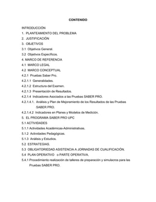 CONTENIDO
INTRODUCCIÓN
1. PLANTEAMIENTO DEL PROBLEMA
2. JUSTIFICACIÓN
3. OBJETIVOS
3.1 Objetivos General.
3.2 Objetivos Específicos.
4. MARCO DE REFERENCIA
4.1 MARCO LEGAL
4.2 MARCO CONCEPTUAL
4.2.1 Pruebas Saber Pro.
4.2.1.1 Generalidades.
4.2.1.2 Estructura del Examen.
4.2.1.3 Presentación de Resultados.
4.2.1.4 Indicadores Asociados a las Pruebas SABER PRO.
4.2.1.4.1. Análisis y Plan de Mejoramiento de los Resultados de las Pruebas
SABER PRO.
4.2.1.4.2 Indicadores en Planes y Modelos de Medición.
5. EL PROGRAMA SABER PRO UPC
5.1 ACTIVIDADES
5.1.1 Actividades Académicas-Administrativas.
5.1.2 Actividades Pedagógicas.
5.1.3 Análisis y Estudios.
5.2 ESTRATEGIAS.
5.3 OBLIGATORIEDAD ASISTENCIA A JORNADAS DE CUALIFICACIÓN.
5.4 PLAN OPERATIVO o PARTE OPERATIVA.
5.4.1 Procedimiento realización de talleres de preparación y simulacros para las
Pruebas SABER PRO.
 