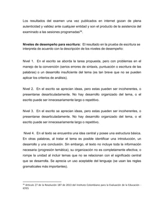 Los resultados del examen una vez publicados en internet gozan de plena
autenticidad y validez ante cualquier entidad y son el producto de la asistencia del
examinado a las sesiones programadas34.
Niveles de desempeño para escritura: El resultado en la prueba de escritura se
interpreta de acuerdo con la descripción de los niveles de desempeño:
Nivel 1. En el escrito se aborda la tarea propuesta, pero con problemas en el
manejo de la convención (serios errores de sintaxis, puntuación o escritura de las
palabras) o un desarrollo insuficiente del tema (es tan breve que no se pueden
aplicar los criterios de análisis).
Nivel 2. En el escrito se aprecian ideas, pero estas pueden ser incoherentes, o
presentarse desarticuladamente. No hay desarrollo organizado del tema, o el
escrito puede ser innecesariamente largo o repetitivo.
Nivel 3. En el escrito se aprecian ideas, pero estas pueden ser incoherentes, o
presentarse desarticuladamente. No hay desarrollo organizado del tema, o el
escrito puede ser innecesariamente largo o repetitivo.
Nivel 4. En el texto se encuentra una idea central y posee una estructura básica.
En otras palabras, al tratar el tema es posible identificar una introducción, un
desarrollo y una conclusión. Sin embargo, el texto no incluye toda la información
necesaria (progresión temática), su organización no es completamente efectiva, o
rompe la unidad al incluir temas que no se relacionan con el significado central
que se desarrolla. Se aprecia un uso aceptable del lenguaje (se usan las reglas
gramaticales más importantes).
34
Artículo 27 de la Resolución 187 de 2013 del Instituto Colombiano para la Evaluación de la Educación -
ICFES
 