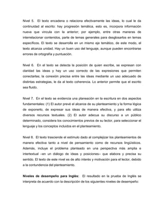 Nivel 5. El texto encadena o relaciona efectivamente las ideas, lo cual le da
continuidad al escrito: hay progresión temática, esto es, incorpora información
nueva que vincula con la anterior; por ejemplo, entre otras maneras de
interrelacionar contenidos, parte de temas generales para desglosarlos en temas
específicos. El texto se desarrolla en un mismo eje temático, de este modo, el
texto alcanza unidad. Hay un buen uso del lenguaje, aunque pueden encontrarse
errores de ortografía y puntuación.
Nivel 6. En el texto se detecta la posición de quien escribe, se expresan con
claridad las ideas y hay un uso correcto de las expresiones que permiten
conectarlas; la conexión precisa entre las ideas mediante un uso adecuado de
distintas estrategias, le da al texto coherencia. Lo anterior permite que el escrito
sea fluido.
Nivel 7. En el texto se evidencia una planeación en la escritura en dos aspectos
fundamentales: (1) El autor prevé el alcance de su planteamiento y la forma lógica
de exponerlo, de expresar sus ideas de manera efectiva, y para ello utiliza
diversos recursos textuales. (2) El autor adecua su discurso a un público
determinado, considera los conocimientos previos de su lector, para seleccionar el
lenguaje y los conceptos incluidos en el planteamiento.
Nivel 8. El texto trasciende el estímulo dado al complejizar los planteamientos de
manera efectiva tanto a nivel de pensamiento como de recursos lingüísticos.
Además, incluye el problema planteado en una perspectiva más amplia e
intertextual –en un diálogo de ideas y posiciones– que elabora y precisa su
sentido. El texto de este nivel es de alto interés y motivación para el lector, debido
a la contundencia del planteamiento.
Niveles de desempeño para Inglés: El resultado en la prueba de Inglés se
interpreta de acuerdo con la descripción de los siguientes niveles de desempeño:
 