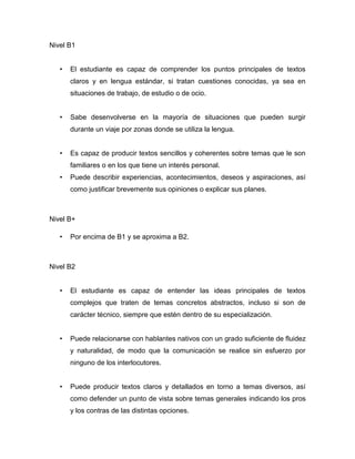 Nivel B1
• El estudiante es capaz de comprender los puntos principales de textos
claros y en lengua estándar, si tratan cuestiones conocidas, ya sea en
situaciones de trabajo, de estudio o de ocio.
• Sabe desenvolverse en la mayoría de situaciones que pueden surgir
durante un viaje por zonas donde se utiliza la lengua.
• Es capaz de producir textos sencillos y coherentes sobre temas que le son
familiares o en los que tiene un interés personal.
• Puede describir experiencias, acontecimientos, deseos y aspiraciones, así
como justificar brevemente sus opiniones o explicar sus planes.
Nivel B+
• Por encima de B1 y se aproxima a B2.
Nivel B2
• El estudiante es capaz de entender las ideas principales de textos
complejos que traten de temas concretos abstractos, incluso si son de
carácter técnico, siempre que estén dentro de su especialización.
• Puede relacionarse con hablantes nativos con un grado suficiente de fluidez
y naturalidad, de modo que la comunicación se realice sin esfuerzo por
ninguno de los interlocutores.
• Puede producir textos claros y detallados en torno a temas diversos, así
como defender un punto de vista sobre temas generales indicando los pros
y los contras de las distintas opciones.
 