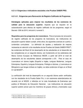 4.2.1.4 Exigencias e indicadores asociados a las Pruebas SABER PRO.
4.2.1.4.1. Exigencias para Renovación de Registro Calificado de Programas.
Estrategias aplicadas para mejorar los resultados de los exámenes de
calidad para la educación superior. Aspecto que se requiere en la
autoevaluación para efectos de registro calificado de los programas, según el
Decreto 1295 de 2010, Artículo 6, numeral 3.
Requisitos para los programas de Licenciatura. Para el proceso de renovación
de registro calificado de los programa de licenciatura, las instituciones de
educación superior deben cumplir, entre otros, los siguientes avances en cuanto a
contenidos curriculares: La definición de ajustes y realización de mejoras
necesarias en atención a los resultados de las Pruebas de Estado SABER PRO35,
las evidencias del Nivel A2 de desempeño de los estudiantes en el desarrollo de
las competencias en un segundo idioma, con fundamento en los estándares del
Marco Común Europeo de Referencia MCER, a partir del 2019 el nivel de
desempeño de los estudiantes deberá corresponder a B1. Para el caso de
Licenciatura en idioma Inglés (Español e Inglés, Lenguas Modernas, Lenguas
Extranjeras, Español y Lenguas Extranjeras, Filología e idiomas, y Licenciatura en
Bilingüismo que tengan énfasis en Inglés), se debe evidenciar el logro en el Nivel
C1 del MCER36.
La verificación del nivel de desempeño en un segundo idioma serán verificados
con los resultados de la Prueba Saber Pro, o con exámenes estandarizados de
acuerdo con el MCER, o referidos en la Lista Actualizada de Exámenes que
publica el Ministerio de Educación Nacional. Las instituciones de educación
superior podrán prever para los miembros de grupos étnicos y licenciados cuya
35
Decreto 2450 del 2015, Artículo 2.5.3.2.11.3 Numeral 1.12
36
Decreto 2450 del 2015, Artículo 2.5.3.2.11.3 Numeral 1.14
 