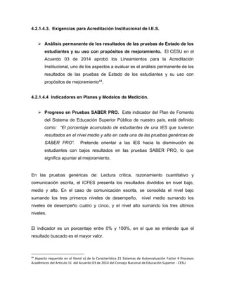 4.2.1.4.3. Exigencias para Acreditación Institucional de I.E.S.
 Análisis permanente de los resultados de las pruebas de Estado de los
estudiantes y su uso con propósitos de mejoramiento. El CESU en el
Acuerdo 03 de 2014 aprobó los Lineamientos para la Acreditación
Institucional, uno de los aspectos a evaluar es el análisis permanente de los
resultados de las pruebas de Estado de los estudiantes y su uso con
propósitos de mejoramiento44.
4.2.1.4.4 Indicadores en Planes y Modelos de Medición.
 Progreso en Pruebas SABER PRO. Este indicador del Plan de Fomento
del Sistema de Educación Superior Pública de nuestro país, está definido
como: “El porcentaje acumulado de estudiantes de una IES que tuvieron
resultados en el nivel medio y alto en cada una de las pruebas genéricas de
SABER PRO”. Pretende orientar a las IES hacia la disminución de
estudiantes con bajos resultados en las pruebas SABER PRO, lo que
significa apuntar al mejoramiento.
En las pruebas genéricas de: Lectura crítica, razonamiento cuantitativo y
comunicación escrita, el ICFES presenta los resultados divididos en nivel bajo,
medio y alto. En el caso de comunicación escrita, se consolida el nivel bajo
sumando los tres primeros niveles de desempeño, nivel medio sumando los
niveles de desempeño cuatro y cinco, y el nivel alto sumando los tres últimos
niveles.
El indicador es un porcentaje entre 0% y 100%, en el que se entiende que el
resultado buscado es el mayor valor.
44
Aspecto requerido en el literal e) de la Característica 21 Sistemas de Autoevaluación Factor 4 Procesos
Académicos del Artículo 11 del Acuerdo 03 de 2014 del Consejo Nacional de Educación Superior - CESU
 