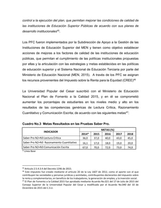 control a la ejecución del plan, que permitan mejorar las condiciones de calidad de
las instituciones de Educación Superior Públicas de acuerdo con sus planes de
desarrollo institucionales45.
Los PFC fueron implementados por la Subdirección de Apoyo a la Gestión de las
Instituciones de Educación Superior del MEN y tienen como objetivo establecer
acciones de mejoras a los factores de calidad de las instituciones de educación
públicas, que permitan el cumplimiento de las políticas institucionales propuestas
por ellas y la articulación con las estrategias y metas establecidas en las políticas
de educación superior y el Sistema Nacional de Educación Terciaria por parte del
Ministerio de Educación Nacional (MEN, 2015). A través de los PFC se asignan
los recursos provenientes del Impuesto sobre la Renta para la Equidad (CREE)46
La Universidad Popular del Cesar suscribió con el Ministerio de Educación
Nacional el Plan de Fomento a la Calidad 2015, y en él se comprometió
aumentar los porcentajes de estudiantes en los niveles medio y alto en los
resultados de las competencias genéricas de Lectura Crítica, Razonamiento
Cuantitativo y Comunicación Escrita; de acuerdo con las siguientes metas47:
Cuadro No.3 Metas Resultados en las Pruebas Saber Pro.
INDICADOR
METAS (%)
2014* 2015 2016 2017 2018
Saber Pro N2+N3 Lectura Crítica 36,0 37,0 40,0 43,0 45,0
Saber Pro N2+N3 Razonamiento Cuantitativo 16,1 17,0 18,0 19,0 20,0
Saber Pro N2+N3 Comunicación Escrita 67,0 70,0 72,0 73,0 74,0
* Línea Base
45
Artículo 2.5.4.3.4 del Decreto 1246 de 2015.
46
Este impuesto fue creado mediante el artículo 20 de la Ley 1607 de 2012, como el aporte con el que
contribuyen las sociedades y personas jurídicas y asimiladas, contribuyentes declarantes del impuesto sobre
la renta y complementarios, en beneficio de los trabajadores, la generación de empleo, y la inversión social.
47
El Plan de Fomento a la Calidad 2015 fue aprobado mediante Acuerdo No.021 del 17 de Julio de 2015 del
Consejo Superior de la Universidad Popular del Cesar y modificado por el Acuerdo No.040 del 10 de
Diciembre de 2015 del C.S.U.
 