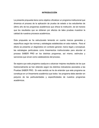 INTRODUCCIÓN
La presente propuesta tiene como objetivo oficializar un programa institucional que
dinamiza el proceso de la aplicación de prueba de estado a los estudiantes de
último año de los programas académicos que ofrece la institución, de tal manera
que los resultados que se obtienen por efectos de tales pruebas muestren la
calidad de nuestros procesos académicos.
Esta propuesta se ha estructurado teniendo en cuenta marcos generales y
específicos según las normas y estrategias establecidas en esta materia. Para el
efecto se presenta un diagnóstico en contexto general, marco legal y conceptual,
las estrategias particulares como lineamientos institucionales para abordar el
proceso SABER PRO en los distintos programas, así mismo, estímulos y
sanciones que sirvan como catalizadores del proceso.
Se espera que este programa coadyuve a alcanzar mejores resultados de los que
tradicionalmente se han obtenido según los distintos indicadores asociados a las
Pruebas SABER PRO. En este sentido se ha de entender que este programa se
constituye en un lineamiento académico que todos los programa debe atender sin
perjuicio de las particularidades y especificidades de nuestros programas
académicos.
 