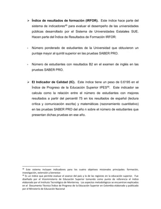  Índice de resultados de formación (IRFOR). Este índice hace parte del
sistema de indicadores48 para evaluar el desempeño de las universidades
públicas desarrollado por el Sistema de Universidades Estatales SUE.
Hacen parte del Índice de Resultados de Formación IRFOR:
- Número ponderado de estudiantes de la Universidad que obtuvieron un
puntaje mayor al quintil superior en las pruebas SABER PRO.
- Número de estudiantes con resultados B2 en el examen de inglés en las
pruebas SABER PRO.
 El Indicador de Calidad (IC). Este índice tiene un peso de 0.6195 en el
Índice de Progreso de la Educación Superior IPES49. Este indicador se
calcula como la relación entre el número de estudiantes con mejores
resultados a partir del percentil 75 en los resultados de español (lectura
crítica y comunicación escrita) y matemáticas (razonamiento cuantitativo)
en las pruebas SABER PRO del año n sobre el número de estudiantes que
presentan dichas pruebas en ese año.
48
Este sistema incluyen indicadores para los cuatro objetivos misionales principales: formación,
investigación, extensión y bienestar.
49
Es un índice que permite evaluar el avance del país y la de las regiones en la educación superior. Fue
diseñado por el Viceministerio de Educación Superior tomando como punto de referencia el índice
elaborado por el Instituto Tecnológico de Monterrey. Los aspectos metodológicos se encuentran explicados
en el Documento Técnico Índice de Progreso de la Educación Superior en Colombia elaborado y publicado
por el Ministerio de Educación Nacional
 