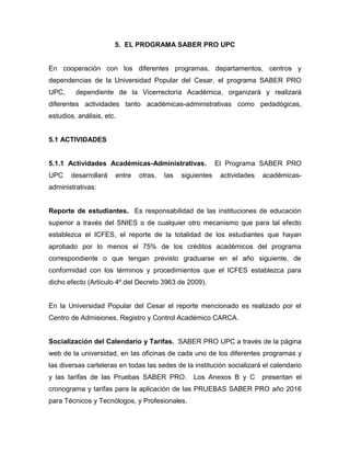 5. EL PROGRAMA SABER PRO UPC
En cooperación con los diferentes programas, departamentos, centros y
dependencias de la Universidad Popular del Cesar, el programa SABER PRO
UPC, dependiente de la Vicerrectoría Académica, organizará y realizará
diferentes actividades tanto académicas-administrativas como pedadógicas,
estudios, análisis, etc.
5.1 ACTIVIDADES
5.1.1 Actividades Académicas-Administrativas. El Programa SABER PRO
UPC desarrollará entre otras, las siguientes actividades académicas-
administrativas:
Reporte de estudiantes. Es responsabilidad de las instituciones de educación
superior a través del SNIES o de cualquier otro mecanismo que para tal efecto
establezca el ICFES, el reporte de la totalidad de los estudiantes que hayan
aprobado por lo menos el 75% de los créditos académicos del programa
correspondiente o que tengan previsto graduarse en el año siguiente, de
conformidad con los términos y procedimientos que el ICFES establezca para
dicho efecto (Artículo 4º.del Decreto 3963 de 2009).
En la Universidad Popular del Cesar el reporte mencionado es realizado por el
Centro de Admisiones, Registro y Control Académico CARCA.
Socialización del Calendario y Tarifas. SABER PRO UPC a través de la página
web de la universidad, en las oficinas de cada uno de los diferentes programas y
las diversas carteleras en todas las sedes de la institución socializará el calendario
y las tarifas de las Pruebas SABER PRO. Los Anexos B y C presentan el
cronograma y tarifas para la aplicación de las PRUEBAS SABER PRO año 2016
para Técnicos y Tecnólogos, y Profesionales.
 