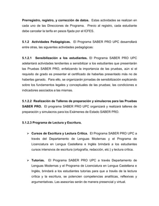 Prerregistro, registro, y corrección de datos. Estas actividades se realizan en
cada uno de las Direcciones de Programa. Previo al registro, cada estudiante
debe cancelar la tarifa en pesos fijada por el ICFES.
5.1.2 Actividades Pedagógicas. El Programa SABER PRO UPC desarrollará
entre otras, las siguientes actividades pedagógicas:
5.1.2.1 Sensibilización a los estudiantes. El Programa SABER PRO UPC
adelantará actividades tendientes a sensibilizar a los estudiantes que presentarán
las Pruebas SABER PRO, enfatizando la importancia de las pruebas, aún si el
requisito de grado es presentar el certificado de haberlas presentado más no de
haberlas ganado. Para ello, se organizarán jornadas de sensibilización explicando
sobre los fundamentos legales y conceptuales de las pruebas; las condiciones e
indicadores asociados a las mismas.
5.1.2.2 Realización de Talleres de preparación y simulacros para las Pruebas
SABER PRO. El programa SABER PRO UPC organizará y realizará talleres de
preparación y simulacros para los Exámenes de Estado SABER PRO.
5.1.2.3 Programa de Lectura y Escritura.
 Cursos de Escritura y Lectura Crítica. El Programa SABER PRO UPC a
través del Departamento de Lenguas Modernas y el Programa de
Licenciatura en Lengua Castellana e Inglés brindará a los estudiantes
cursos intensivos de escritura (ortografía, redacción, etc:) y lectura crítica.
 Tutorías. El Programa SABER PRO UPC a través Departamento de
Lenguas Modernas y el Programa de Licenciatura en Lengua Castellana e
Inglés, brindará a los estudiantes tutorías para que a través de la lectura
crítica y la escritura, se potencien competencias analíticas, reflexivas y
argumentativas. Las asesorías serán de manera presencial y virtual.
 