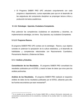  El Programa SABER PRO UPC articulará conjuntamente con cada
programa o departamento, cursos especiales para que en el desarrollo de
las asignaturas del componente disciplinar se propongan lectura crítica y
producción de textos académicos.
5.1.2.4 Estrategia: Upecista, Ciudadano Competente.
Para potenciar las competencias ciudadanas en estudiantes y docentes, se
implementará la estrategia, con lema: Soy Upecista, soy ciudadano Competente.
5.1.2.5 Programa Razona.
El programa SABER PRO UPC contara con la estrategia: Razona, cuyo objetivo
consiste en potenciar la apropiación de la cultura estadística, y el desarrollo de
habilidades y competencias relacionadas con Razonamiento Cuantitativo,
Pensamiento Aleatorio y Sistemas de Datos.
5.1.3 Análisis y Estudios.
Consolidación de los Resultados. El programa SABER PRO consolidará los
resultados publicados por el ICFES y creará la base de datos que sirva para los
análisis pertinentes.
Análisis de los Resultados. El programa SABER PRO realizará el respectivo
análisis de datos de los resultados publicados por el ICFES, utilizando para ello,
las fuentes secundarias que sean necesarias50.
50
En el estudio de los resultados de las Pruebas SABER PRO se utilizará información relacionada con:
características socioeconómicas de los estudiantes, resultados de las pruebas Saber 11, estudios previos,
censos, etc.
 