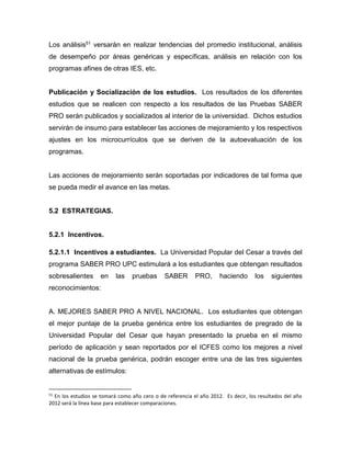 Los análisis51 versarán en realizar tendencias del promedio institucional, análisis
de desempeño por áreas genéricas y específicas, análisis en relación con los
programas afines de otras IES, etc.
Publicación y Socialización de los estudios. Los resultados de los diferentes
estudios que se realicen con respecto a los resultados de las Pruebas SABER
PRO serán publicados y socializados al interior de la universidad. Dichos estudios
servirán de insumo para establecer las acciones de mejoramiento y los respectivos
ajustes en los microcurrículos que se deriven de la autoevaluación de los
programas.
Las acciones de mejoramiento serán soportadas por indicadores de tal forma que
se pueda medir el avance en las metas.
5.2 ESTRATEGIAS.
5.2.1 Incentivos.
5.2.1.1 Incentivos a estudiantes. La Universidad Popular del Cesar a través del
programa SABER PRO UPC estimulará a los estudiantes que obtengan resultados
sobresalientes en las pruebas SABER PRO, haciendo los siguientes
reconocimientos:
A. MEJORES SABER PRO A NIVEL NACIONAL. Los estudiantes que obtengan
el mejor puntaje de la prueba genérica entre los estudiantes de pregrado de la
Universidad Popular del Cesar que hayan presentado la prueba en el mismo
período de aplicación y sean reportados por el ICFES como los mejores a nivel
nacional de la prueba genérica, podrán escoger entre una de las tres siguientes
alternativas de estímulos:
51
En los estudios se tomará como año cero o de referencia el año 2012. Es decir, los resultados del año
2012 será la línea base para establecer comparaciones.
 