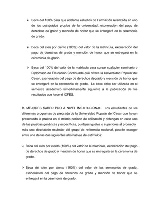  Beca del 100% para que adelante estudios de Formación Avanzada en uno
de los postgrados propios de la universidad, exoneración del pago de
derechos de grado y mención de honor que se entregará en la ceremonia
de grado.
 Beca del cien por ciento (100%) del valor de la matrícula, exoneración del
pago de derechos de grado y mención de honor que se entregará en la
ceremonia de grado.
 Beca del 100% del valor de la matrícula para cursar cualquier seminario o
Diplomado de Educación Continuada que ofrece la Universidad Popular del
Cesar, exoneración del pago de derechos degrado y mención de honor que
se entregará en la ceremonia de grado. La beca debe ser utilizada en el
semestre académico inmediatamente siguiente a la publicación de los
resultados que hace el ICFES.
B. MEJORES SABER PRO A NIVEL INSTITUCIONAL. Los estudiantes de los
diferentes programas de pregrado de la Universidad Popular del Cesar que hayan
presentado la prueba en el mismo período de aplicación y obtengan en cada una
de las pruebas genéricas y específicas, puntajes iguales o superiores al promedio
más una desviación estándar del grupo de referencia nacional, podrán escoger
entre una de las dos siguientes alternativas de estímulos:
 Beca del cien por ciento (100%) del valor de la matrícula, exoneración del pago
de derechos de grado y mención de honor que se entregará en la ceremonia de
grado.
 Beca del cien por ciento (100%) del valor de los seminarios de grado,
exoneración del pago de derechos de grado y mención de honor que se
entregará en la ceremonia de grado.
 