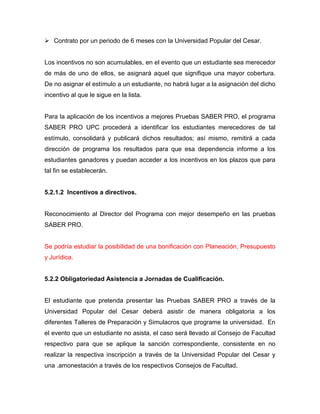  Contrato por un periodo de 6 meses con la Universidad Popular del Cesar.
Los incentivos no son acumulables, en el evento que un estudiante sea merecedor
de más de uno de ellos, se asignará aquel que signifique una mayor cobertura.
De no asignar el estímulo a un estudiante, no habrá lugar a la asignación del dicho
incentivo al que le sigue en la lista.
Para la aplicación de los incentivos a mejores Pruebas SABER PRO, el programa
SABER PRO UPC procederá a identificar los estudiantes merecedores de tal
estímulo, consolidará y publicará dichos resultados; así mismo, remitirá a cada
dirección de programa los resultados para que esa dependencia informe a los
estudiantes ganadores y puedan acceder a los incentivos en los plazos que para
tal fin se establecerán.
5.2.1.2 Incentivos a directivos.
Reconocimiento al Director del Programa con mejor desempeño en las pruebas
SABER PRO.
Se podría estudiar la posibilidad de una bonificación con Planeación, Presupuesto
y Jurídica.
5.2.2 Obligatoriedad Asistencia a Jornadas de Cualificación.
El estudiante que pretenda presentar las Pruebas SABER PRO a través de la
Universidad Popular del Cesar deberá asistir de manera obligatoria a los
diferentes Talleres de Preparación y Simulacros que programe la universidad. En
el evento que un estudiante no asista, el caso será llevado al Consejo de Facultad
respectivo para que se aplique la sanción correspondiente, consistente en no
realizar la respectiva inscripción a través de la Universidad Popular del Cesar y
una .amonestación a través de los respectivos Consejos de Facultad.
 